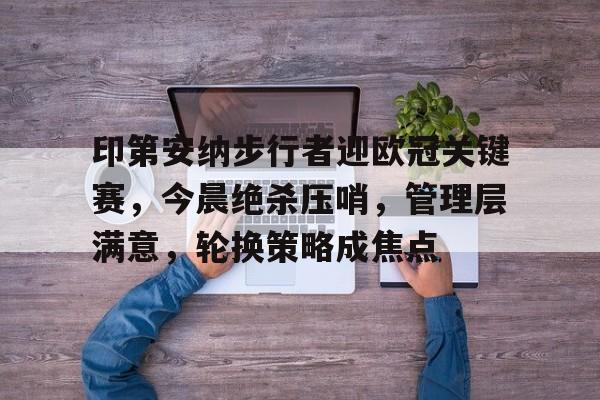 印第安纳步行者迎欧冠关键赛，今晨绝杀压哨，管理层满意，轮换策略成焦点的简单介绍-电竞竞猜